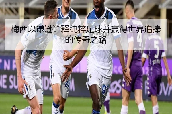 梅西以谦逊诠释纯粹足球并赢得世界追捧的传奇之路
